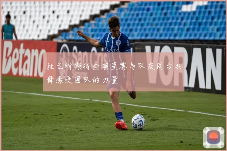 杜兰特期待全明星赛与队友同台共舞感受团队的力量