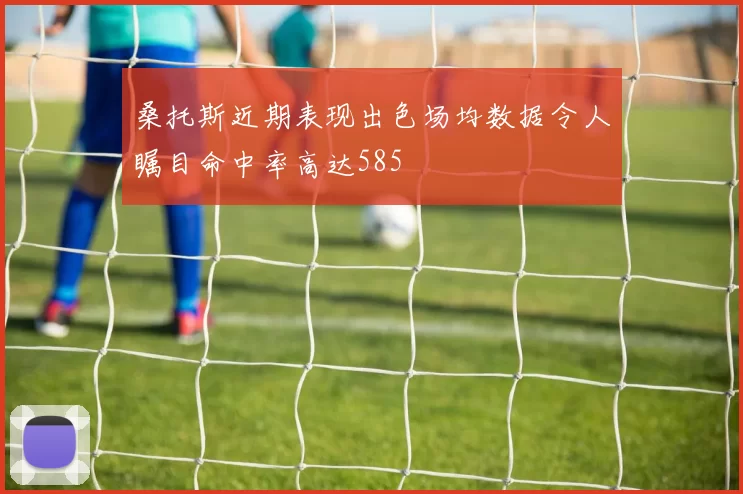 桑托斯近期表现出色场均数据令人瞩目命中率高达585