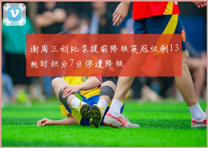 谢周三创纪录提前降级英冠仅剩13轮时积分7分惨遭降级