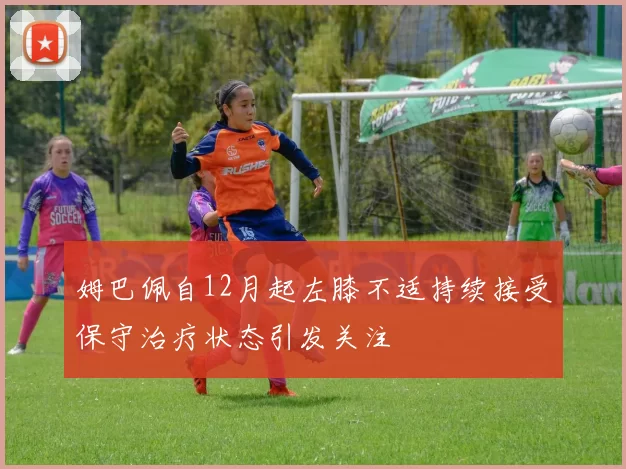 姆巴佩自12月起左膝不适持续接受保守治疗状态引发关注