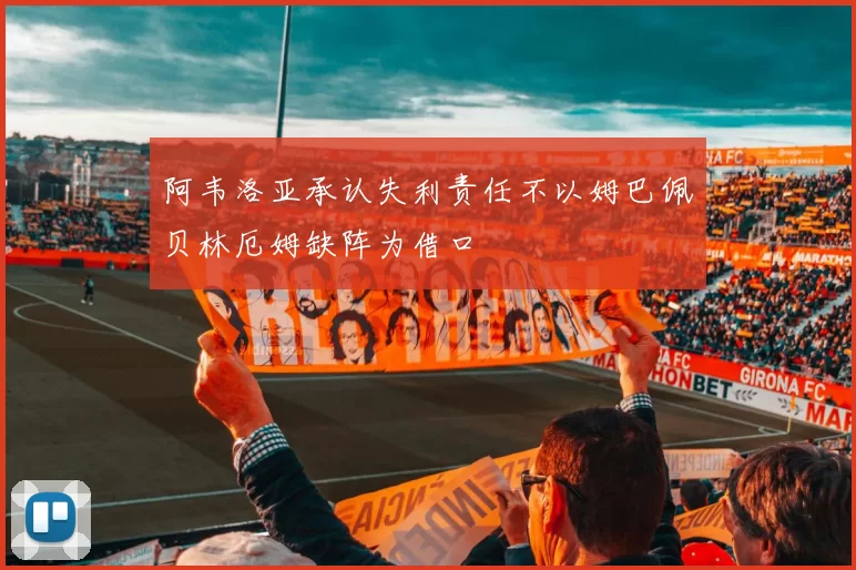 阿韦洛亚承认失利责任不以姆巴佩贝林厄姆缺阵为借口