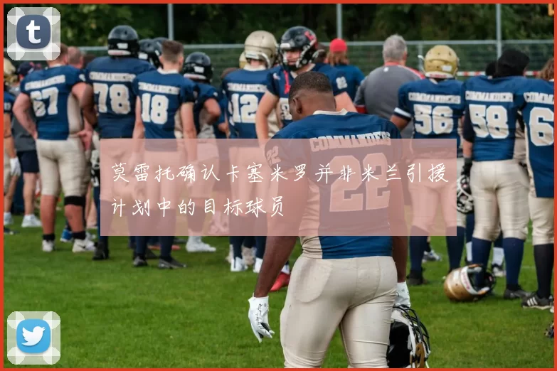 莫雷托确认卡塞米罗并非米兰引援计划中的目标球员