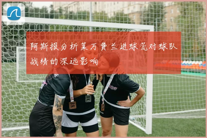 阿斯报分析莱万费兰进球荒对球队战绩的深远影响