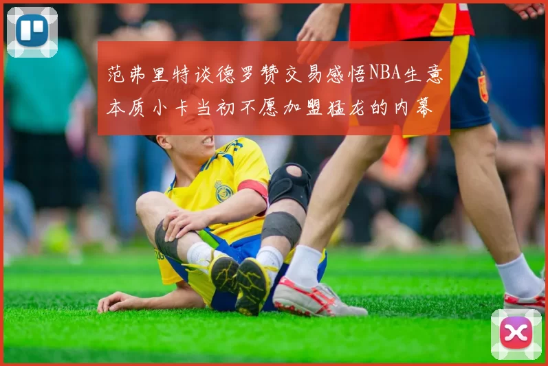 范弗里特谈德罗赞交易感悟NBA生意本质小卡当初不愿加盟猛龙的内幕揭秘