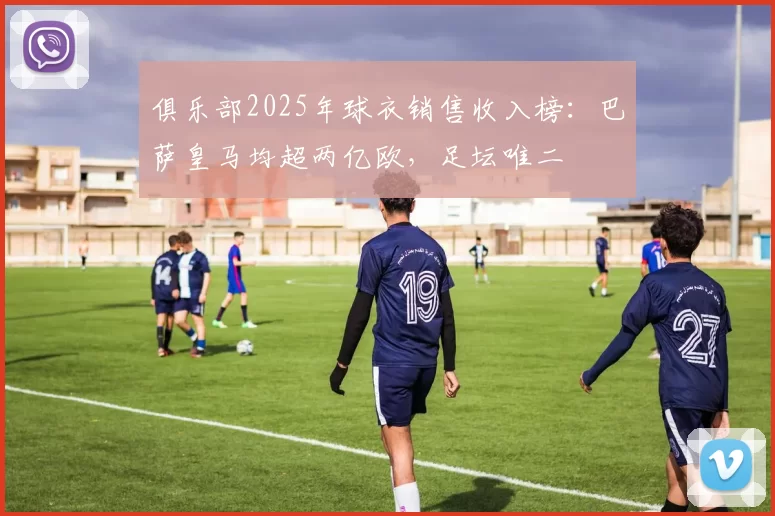 俱乐部2025年球衣销售收入榜：巴萨皇马均超两亿欧，足坛唯二