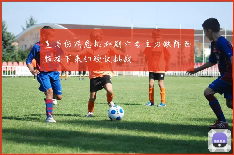 皇马伤病危机加剧六名主力缺阵面临接下来的硬仗挑战