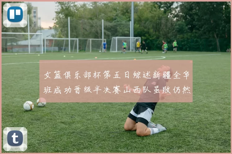 女篮俱乐部杯第五日综述新疆全华班成功晋级半决赛山西队虽败仍然晋级