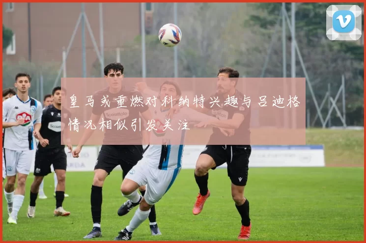 皇马或重燃对科纳特兴趣与吕迪格情况相似引发关注