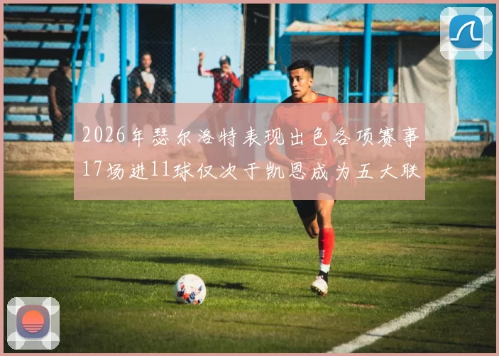 2026年瑟尔洛特表现出色各项赛事17场进11球仅次于凯恩成为五大联赛新星