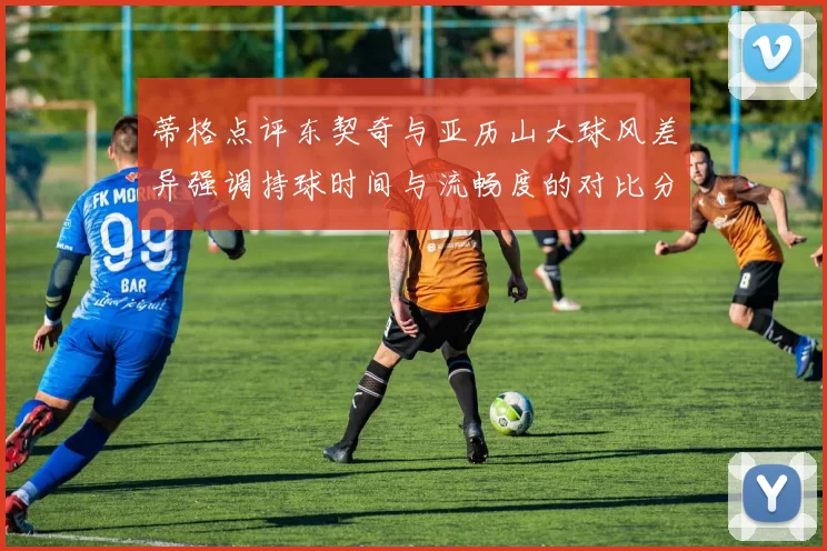 蒂格点评东契奇与亚历山大球风差异强调持球时间与流畅度的对比分析