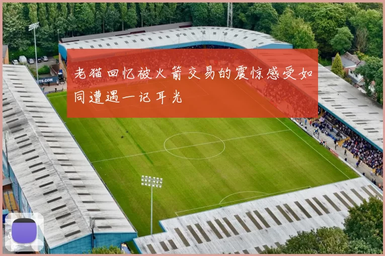 老猫回忆被火箭交易的震惊感受如同遭遇一记耳光