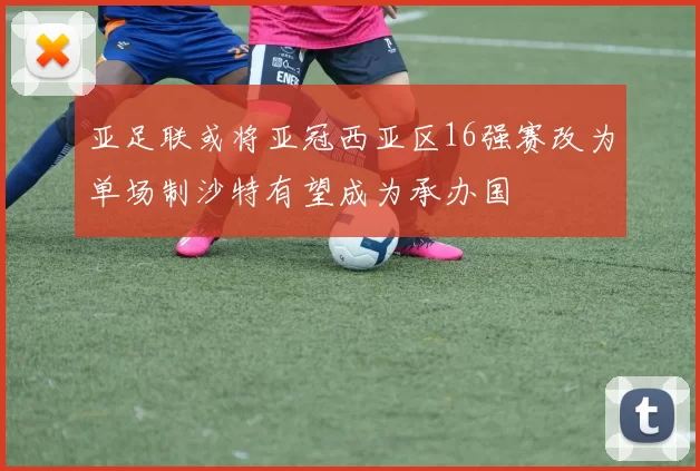 亚足联或将亚冠西亚区16强赛改为单场制沙特有望成为承办国