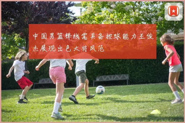 中国男篮锋线需具备控球能力王俊杰展现出色大将风范
