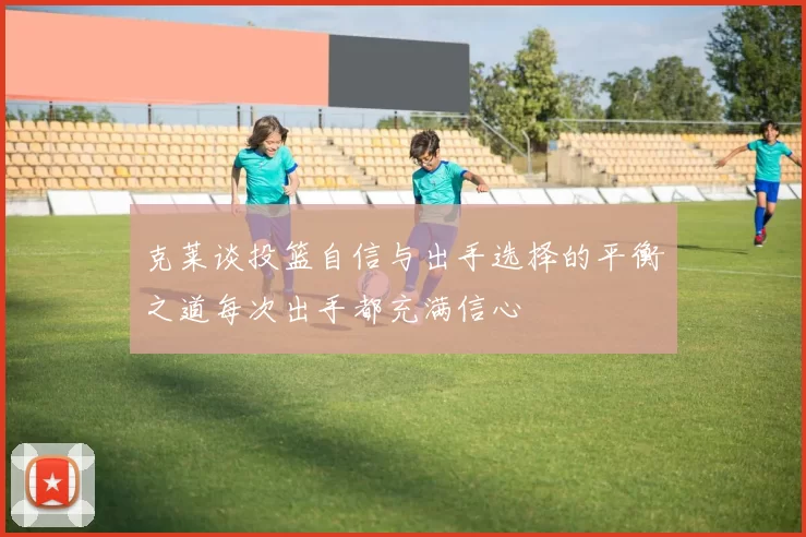 克莱谈投篮自信与出手选择的平衡之道每次出手都充满信心