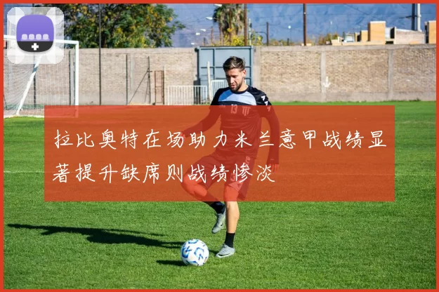 拉比奥特在场助力米兰意甲战绩显著提升缺席则战绩惨淡
