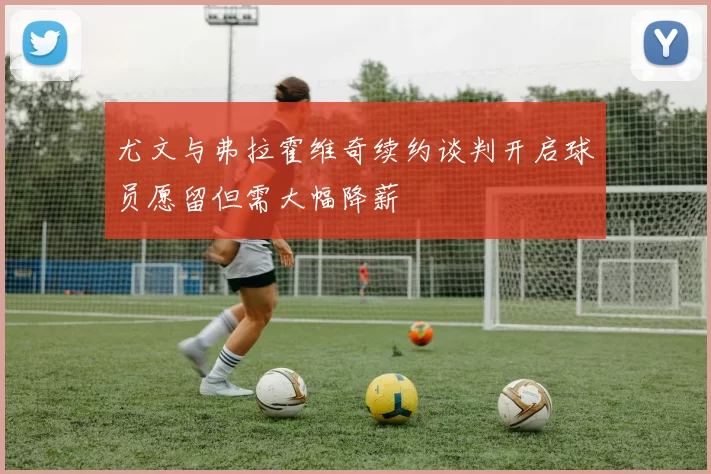 尤文与弗拉霍维奇续约谈判开启球员愿留但需大幅降薪