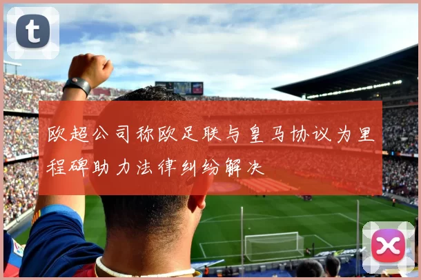 欧超公司称欧足联与皇马协议为里程碑助力法律纠纷解决
