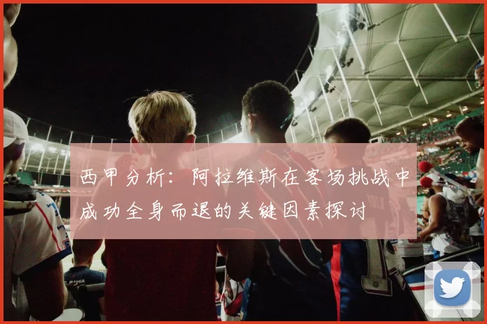西甲分析：阿拉维斯在客场挑战中成功全身而退的关键因素探讨