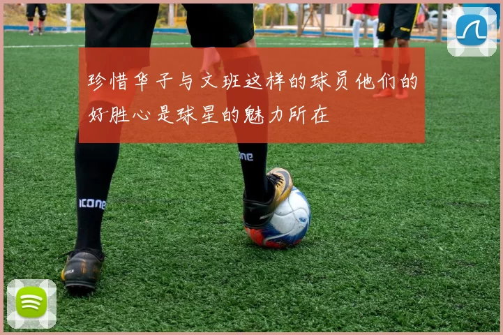 珍惜华子与文班这样的球员他们的好胜心是球星的魅力所在