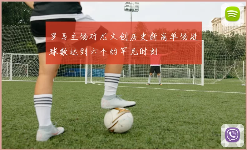 罗马主场对尤文创历史新高单场进球数达到六个的罕见时刻