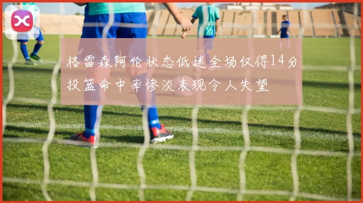 格雷森阿伦状态低迷全场仅得14分投篮命中率惨淡表现令人失望