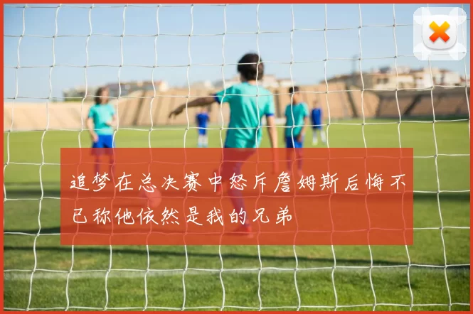 追梦在总决赛中怒斥詹姆斯后悔不已称他依然是我的兄弟
