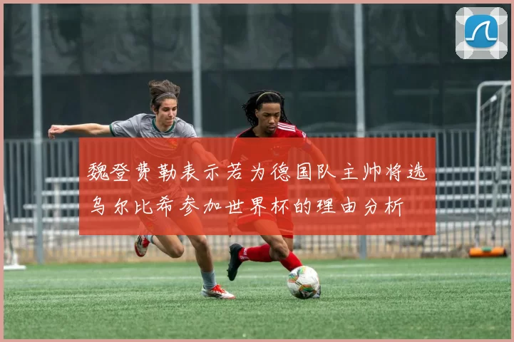 魏登费勒表示若为德国队主帅将选乌尔比希参加世界杯的理由分析